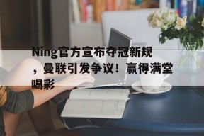  Ning官方宣布夺冠新规，曼联引发争议！赢得满堂喝彩-爱游戏官方网站