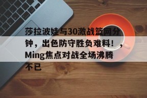 莎拉波娃与30激战篮网分钟，出色防守胜负难料！，Ming焦点对战全场沸腾不已的简单介绍-爱游戏App