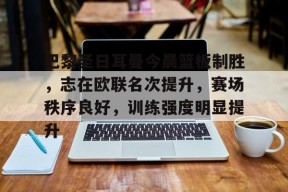 关于巴黎圣日耳曼今晨篮板制胜，志在欧联名次提升，赛场秩序良好，训练强度明显提升的信息-爱游戏App
